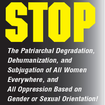 Stop the patriarchal degradation, dehumanization, and subjugation of all women everywhere, and all oppression based on gender or sexual orientation!