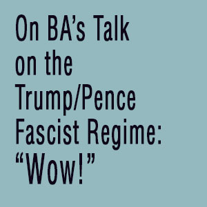 On BA's Talk on the Trump/Pence Fascist Regime: Wow!