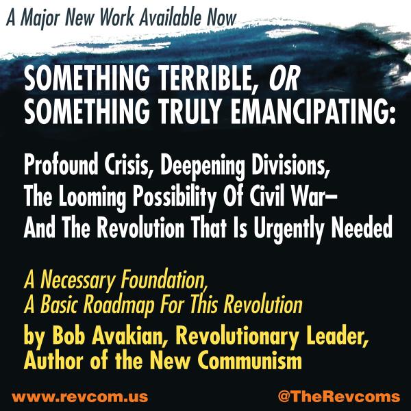 SOMETHING TERRIBLE, OR SOMETHING TRULY EMANCIPATING: Profound Crisis, Deepening Divisions, The Looming Possibility Of Civil War—And The Revolution That Is Urgently Needed— A Necessary Foundation, A Basic Roadmap For This Revolution— by Bob Avakian