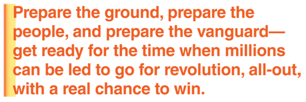 Prepare the ground, prepare the people, and prepare the vanguard—get ready for the time when millions can be led to go for revoution, all-out, with a real chance to win.