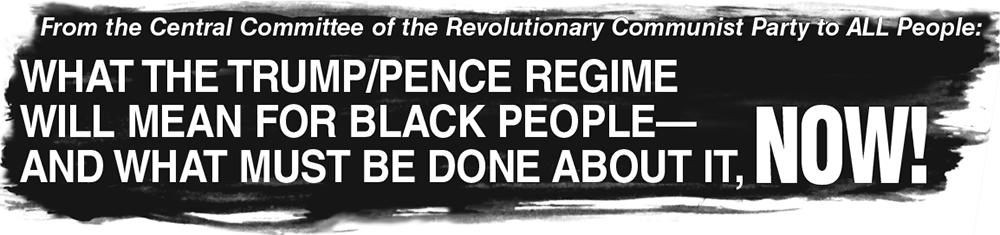 From the Central Committee of the Revolutionary Communist Party to ALL People: What the Trump-Pence Regime Will Mean for Black People—And What Must Be Done About It, NOW!