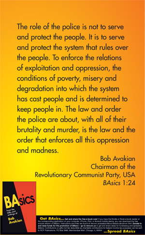The role of the police is not to serve and protect the people. It is to serve and protect the system that rules over the people. To enforce the relations of exploitation and oppression, the conditions of poverty, misery and degradation into which the system has cast people and is determined to keep people in. The law and order the police are about, with all of their brutality and murder, is the law and the order that enforces all this oppression and madness. --Bob Avakian, BAsics 1:24
