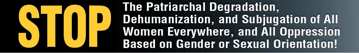 STOP The Patriarchal Degradation, Dehumanization, and Subjugation of All Women Everywhere, and All Oppression Based on Gender or Sexual Orientation!