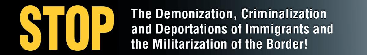Stop the demonization, criminalization and deportations of immigrants and the militarization of the border