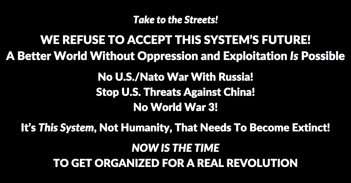 Take to the Streets! WE REFUSE TO ACCEPT THIS SYSTEM’S FUTURE! A Better World Without Oppression and Exploitation Is Possible. No U.S./Nato War With Russia! Stop U.S. Threats Against China! No World War 3! It’s This System, Not Humanity, That Needs To Become Extinct! NOW IS THE TIME TO GET ORGANIZED FOR A REAL REVOLUTION