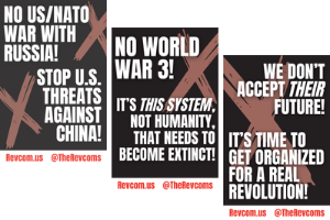 NO U.S./NATO WAR WITH RUSSIA! STOP U.S. THREATS AGAINST CHINA! NO WORLD WAR 3! IT’S THIS SYSTEM, NOT HUMANITY, THAT NEEDS TO BECOME EXTINCT! WE DON’T ACCEPT THEIR FUTURE—IT’S TIME TO GET ORGANIZED FOR A REAL REVOLUTION