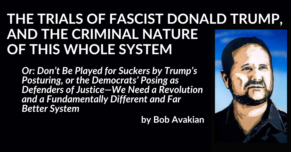 THE TRIALS OF FASCIST DONALD TRUMP, AND THE CRIMINAL NATURE OF THIS WHOLE SYSTEM, Or: Don’t Be Played for Suckers by Trump’s Posturing, or the Democrats’ Posing as Defenders of Justice—We Need a Revolution and a Fundamentally Different and Far Better System, by Bob Avakian