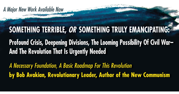 SOMETHING TERRIBLE, OR SOMETHING TRULY EMANCIPATING: Profound Crisis, Deepening Divisions, The Looming Possibility Of Civil War— And The Revolution That Is Urgently Needed A Necessary Foundation, A Basic Roadmap For This Revolution   by Bob Avakian, Revolutionary Leader, Author of the New Communism
