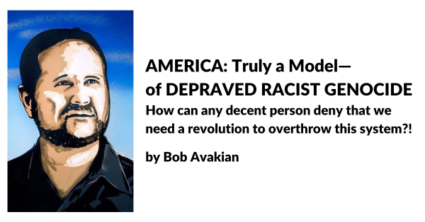 AMERICA: Truly a Model—of DEPRAVED RACIST GENOCIDE. How can any decent person deny that we need a revolution to overthrow this system?! by Bob Avakian