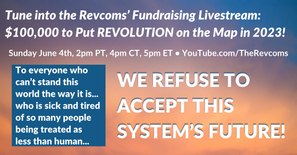 Tune into the Revcoms’ Fundraising Livestream: $100,000 to Put REVOLUTION on the Map in 2023! Sunday June 4th, 2pm PT, 4pm CT, 5pm ET • YouTube.com/TheRevcoms. To everyone who can’t stand this world the way it is... who is sick and tired of so many people being treated as less than human... WE REFUSE TO ACCEPT THIS SYSTEM’S FUTURE!