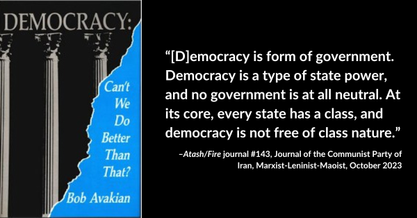 “[D]emocracy is form of government. Democracy is a type of state power, and no government is at all neutral. At its core, every state has a class, and democracy is not free of class nature.” –Atash/Fire journal #143, Journal of the Communist Party of Iran, Marxist-Leninist-Maoist, October 2023