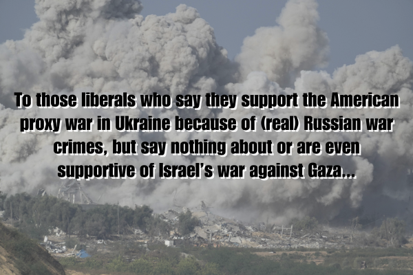 To those liberals who say they support the American proxy war in Ukraine because of (real) Russian war crimes, but say nothing about or are even supportive of Israel’s war against Gaza...