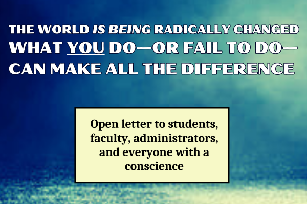 THE WORLD IS BEING RADICALLY CHANGED. WHAT YOU DO—OR FAIL TO DO—CAN MAKE ALL THE DIFFERENCE: Open letter to students, faculty, administrators, and everyone with a conscience
