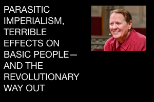 PARASITIC IMPERIALISM, TERRIBLE EFFECTS ON BASIC PEOPLE— AND THE REVOLUTIONARY WAY OUT  by Bob Avakian, Revolutionary Leader, Author of the New Communism