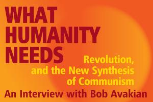 What Humanity Needs: Revolution, and the New Synthesis of Communism, An Interview with Bob Avakian