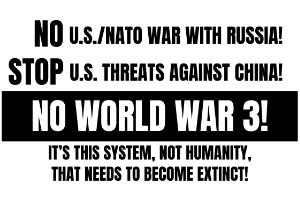 No U.S./NATO War With Russia! Stop U.S. Threats Against China! No World War 3! It’s This System, Not Humanity, That Needs To Become Extinct!