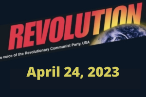 In this issue... International May 1st, 2023; Some Key Short Pieces from Bob Avakian; Time to Fight for Abortion Rights; Earth Day 2023; No Nuclear War! It’s This System, Not Humanity, That Needs to Become Extinct!; Waging the Struggle Against Fascist Lunacy and Woke Madness