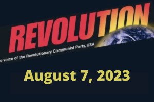 In this issue... REVOLUTION: A REAL CHANCE TO WIN, by Bob Avakian, Part Two: A Scientifically Based Strategy; August 6: We Declare No More!; Trump Indicted for Attempting to Overturn the 2020 Election; Young Woman Imprisoned for Having an Abortion: A Dangerous Precedent