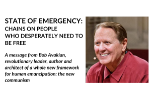 STATE OF EMERGENCY: CHAINS ON PEOPLE WHO DESPERATELY NEED TO BE FREE, A message from Bob Avakian, revolutionary leader, author and architect of a whole new framework for human emancipation: the new communism