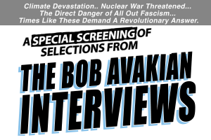 Climate Devastation... Nuclear War Threatened... The Direct Danger of All Out Fascism... Times Like These Demand A Revolutionary Answer. A Special Screening of Selections from The Bob Avakian Interviews on The RNL—Revolution, Nothing Less!—Show. 7:30pm, Tuesday, October 17, 2023, The Hudson Theaters, 6539 Santa Monica Blvd., Hollywood, CA, $20 general admission/$10 students or unemployed. THEBOBAVAKIANINSTITUTE.ORG