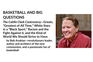 BASKETBALL AND BIG QUESTIONS; The Caitlin Clark Controversy—Greats, “Greatest of All Time,” White Stars in a “Black Sport,” Racism and the Fight Against it, and the Kind of World We Should Strive to Have; by Bob Avakian—revolutionary leader, author and architect of the new communism, and a passionate fan of basketball