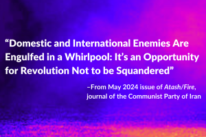 “Domestic and International Enemies Are Engulfed in a Whirlpool: It’s an Opportunity for Revolution Not to be Squandered” –From May 2024 issue of Atash/Fire, journal of the Communist Party of Iran