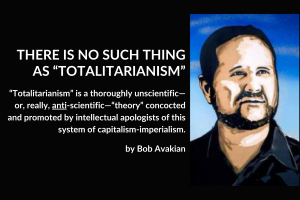 THERE IS NO SUCH THING AS “TOTALITARIANISM”; “Totalitarianism” is a thoroughly unscientific—or, really, anti-scientific—“theory” concocted and promoted by intellectual apologists of this system of capitalism-imperialism. by Bob Avakian