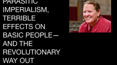 PARASITIC IMPERIALISM, TERRIBLE EFFECTS ON BASIC PEOPLE— AND THE REVOLUTIONARY WAY OUT  by Bob Avakian, Revolutionary Leader, Author of the New Communism