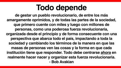 Todo depende  de gestar un pueblo revolucionario, de entre los más amargamente oprimidos, y de todas las partes de la sociedad, que primero cuente con miles y luego con millones de personas, como una poderosa fuerza revolucionaria, organizada desde el principio y de forma consecuente con una perspectiva que abarca todo el país, impactando a toda la sociedad y cambiando los términos de la manera en que las masas de personas ven las cosas y la forma en que cada institución tiene que responder. Todo debe centr
