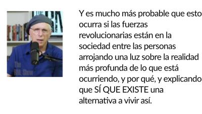 Y es mucho más probable que esto ocurra si las fuerzas revolucionarias están en la sociedad entre las personas arrojando una luz sobre la realidad más profunda de lo que está ocurriendo, y por qué, y explicando que SÍ QUE EXISTE una alternativa a vivir así.