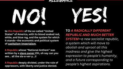ALLEGIANCE: NO, to this Republic of the so-called “United States” of America, with its blood soaked red, white, and blue rag, and the system for which it stands—the economic and political system of capitalism-imperialism. YES, TO A RADICALLY DIFFERENT REPUBLIC AND MUCH BETTER SYSTEM—a new socialist republic, a system which will move to abolish and uproot all this madness and give the highest expression to people’s humanity, and a future corresponding to people’s highest aspirations.