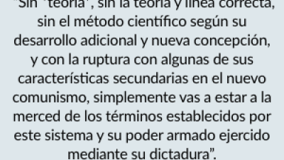  “Sin *teoría*, sin la teoría y línea correcta, sin el método científico según su desarrollo adicional y nueva concepción, y con la ruptura con algunas de sus características secundarias en el nuevo comunismo, simplemente vas a estar a la merced de los términos establecidos por este sistema y su poder armado ejercido mediante su dictadura”.
