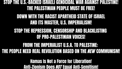 STOP THE U.S.-BACKED ISRAELI GENOCIDAL WAR AGAINST PALESTINE! THE PALESTINIAN PEOPLE MUST BE FREE! DOWN WITH THE RACIST APARTHEID STATE OF ISRAEL AND ITS MASTER, U.S. IMPERIALISM! STOP THE REPRESSION, CENSORSHIP AND BLACKLISTING OF PRO-PALESTINIAN VOICES! FROM THE IMPERIALIST U.S.A. TO PALESTINE: THE PEOPLE NEED REAL REVOLUTION BASED ON THE NEW COMMUNISM! Hamas Is Not a Force for Liberation! Anti-Zionism Does NOT Equal Anti-Semitism!