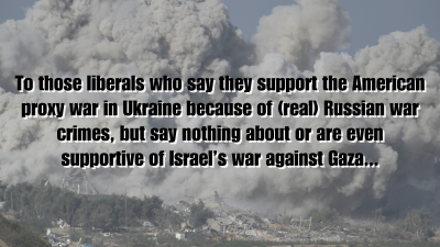 To those liberals who say they support the American proxy war in Ukraine because of (real) Russian war crimes, but say nothing about or are even supportive of Israel’s war against Gaza...