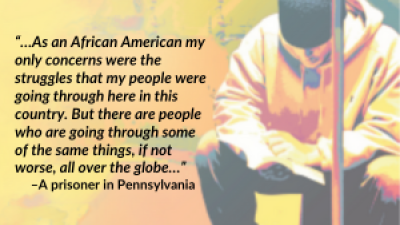 “…As an African American my only concerns were the struggles that my people were going through here in this country. But there are people who are going through some of the same things, if not worse, all over the globe…” –A prisoner in Pennsylvania