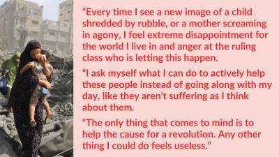 “Every time I see a new image of a child shredded by rubble, or a mother screaming in agony, I feel extreme disappointment for the world I live in and anger at the ruling class who is letting this happen. I ask myself what I can do to actively help these people instead of going along with my day, like they aren’t suffering as I think about them. The only thing that comes to mind is to help the cause for a revolution. Any other thing I could do feels useless.”