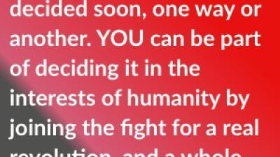 The future hangs in the balance and will be decided soon, one way or another. YOU can be part of deciding it in the interests of humanity by joining the fight for a real revolution, and a whole new emancipating way to live!
