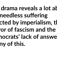 The drama reveals a lot about the needless suffering inflicted by imperialism, the horror of fascism and the Democrats’ lack of answers to any of this.