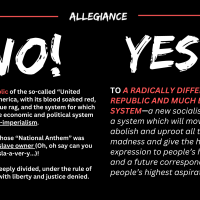 ALLEGIANCE: NO, to this Republic of the so-called “United States” of America, with its blood soaked red, white, and blue rag, and the system for which it stands—the economic and political system of capitalism-imperialism. YES, TO A RADICALLY DIFFERENT REPUBLIC AND MUCH BETTER SYSTEM—a new socialist republic, a system which will move to abolish and uproot all this madness and give the highest expression to people’s humanity, and a future corresponding to people’s highest aspirations.
