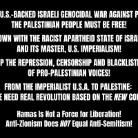 STOP THE U.S.-BACKED ISRAELI GENOCIDAL WAR AGAINST PALESTINE! THE PALESTINIAN PEOPLE MUST BE FREE! DOWN WITH THE RACIST APARTHEID STATE OF ISRAEL AND ITS MASTER, U.S. IMPERIALISM! STOP THE REPRESSION, CENSORSHIP AND BLACKLISTING OF PRO-PALESTINIAN VOICES! FROM THE IMPERIALIST U.S.A. TO PALESTINE: THE PEOPLE NEED REAL REVOLUTION BASED ON THE NEW COMMUNISM! Hamas Is Not a Force for Liberation! Anti-Zionism Does NOT Equal Anti-Semitism!