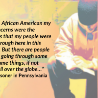 “…As an African American my only concerns were the struggles that my people were going through here in this country. But there are people who are going through some of the same things, if not worse, all over the globe…” –A prisoner in Pennsylvania